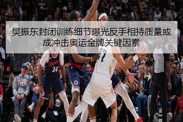 樊振东封闭训练细节曝光反手相持质量或成冲击奥运金牌关键因素